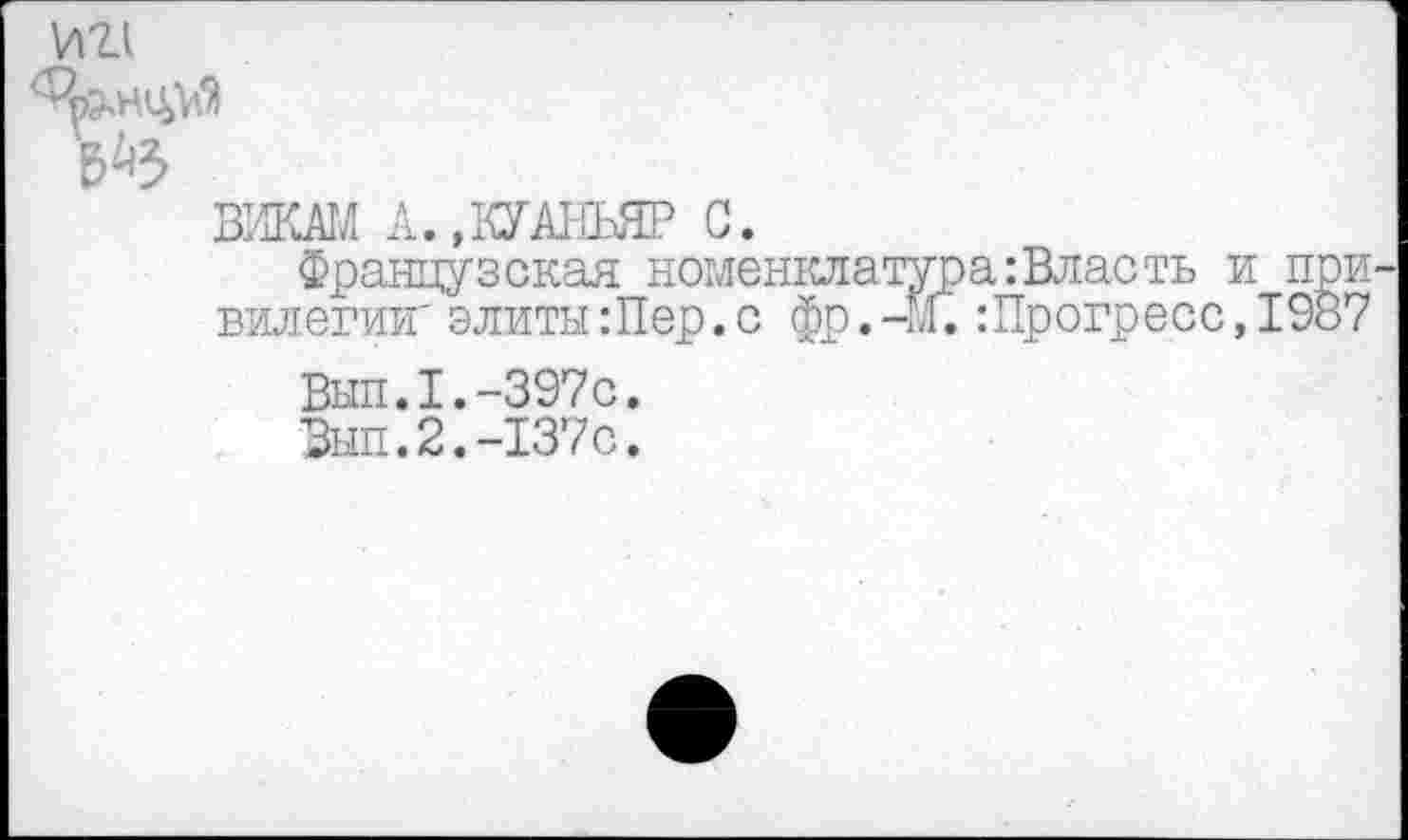 ﻿И21
ВИКАМ А. »КУАНЬЯР С.
Французская номен: вилегии' элиты:Пер.с <
Вып.1.-397с.
Выл.2.-137с.
■а:Власть и при-:Прогресс,1987